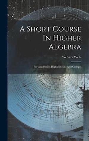 A Short Course In Higher Algebra: For Academies, High Schools, And Colleges