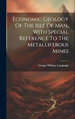 Economic Geology Of The Isle Of Man, With Special Reference To The Metalliferous Mines 