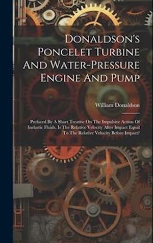 Donaldson's Poncelet Turbine And Water-pressure Engine And Pump: Prefaced By A Short Treatise On The Impulsive Action Of Inelastic Fluids. Is The Rela