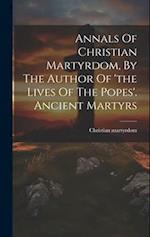 Annals Of Christian Martyrdom, By The Author Of 'the Lives Of The Popes'. Ancient Martyrs 