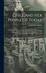 Chile And Her People Of Today: An Account Of The Customs, Characteristics, Amusements, History And Advancement Of The Chileans, And The Development An