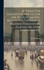 Beiträge zur Geschichte der Cultur der Wissenschaften, Künste und Gewerbe in Sachsen vom 6ten bis zu Ende des 17ten Jahrhunderts.