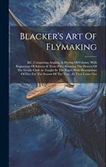 Blacker's Art Of Flymaking: &c, Comprising Angling, & Dyeing Of Colours, With Engravings Of Salmon & Trout Flies, Showing The Process Of The Gentle Cr
