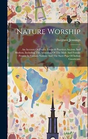 Nature Worship: An Account Of Phallic Faiths & Practices Ancient And Modern, Including The Adoration Of The Male And Female Powers In Various Nations