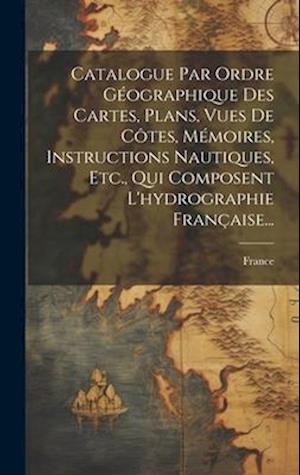 Catalogue Par Ordre Géographique Des Cartes, Plans, Vues De Côtes, Mémoires, Instructions Nautiques, Etc., Qui Composent L'hydrographie Française...