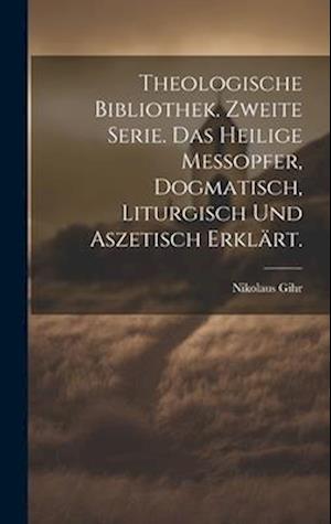 Theologische Bibliothek. Zweite Serie. Das heilige Messopfer, dogmatisch, liturgisch und aszetisch erklärt.