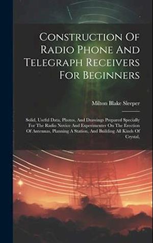 Construction Of Radio Phone And Telegraph Receivers For Beginners: Solid, Useful Data, Photos, And Drawings Prepared Specially For The Radio Novice An