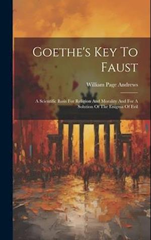 Goethe's Key To Faust: A Scientific Basis For Religion And Morality And For A Solution Of The Enigma Of Evil