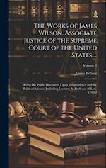 The Works of James Wilson, Associate Justice of the Supreme Court of the United States ...: Being His Public Discourses Upon Jurisprudence and the Pol