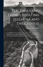 Ten Thousand Things Relating to China and the Chinese: An Epitome of the Genius, Government, History, Literature, Agriculture, Arts, Trade, Manners, C