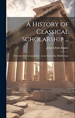 A History of Classical Scholarship ...: From the Sixth Century B. C. to the End of the Middle Ages 