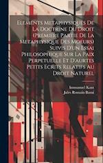 Elements Metaphysiques De La Doctrine Du Droit (Premiere Partie De La Metaphysique Des Moeurs) Suivis D'un Essai Philosophique Sur La Paix Perpetuelle