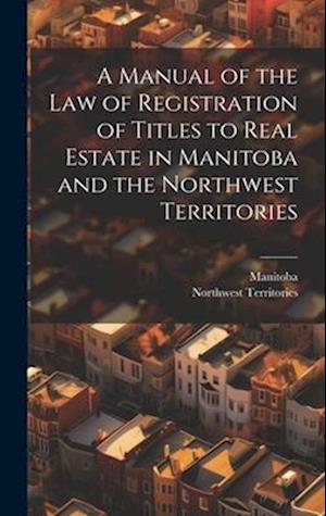 A Manual of the Law of Registration of Titles to Real Estate in Manitoba and the Northwest Territories
