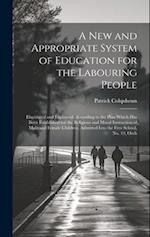 A New and Appropriate System of Education for the Labouring People: Elucidated and Explained, According to the Plan Which Has Been Established for the