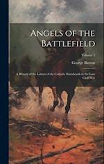 Angels of the Battlefield: A History of the Labors of the Catholic Sisterhoods in the Late Civil War; Volume 2 