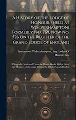 A History of the Lodge of Honour, (Held at Wolverhampton) Formerly No. 769, Now No. 526 On the Register of the Grand Lodge of England: (Principally Co