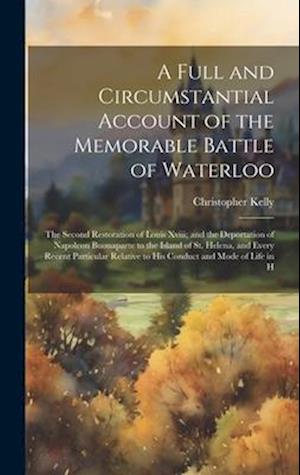 A Full and Circumstantial Account of the Memorable Battle of Waterloo: The Second Restoration of Louis Xviii; and the Deportation of Napoleon Buonapar