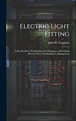 Electric Light Fitting: A Handbook for Working Electrical Engineers, Embodying Practical Notes On Installation Management 