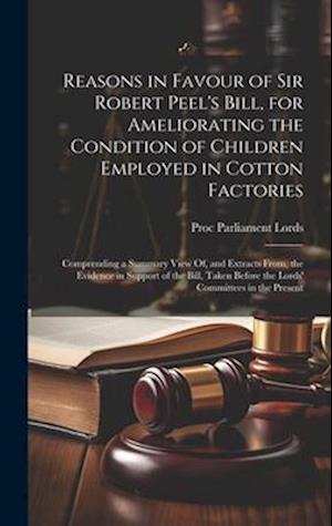 Reasons in Favour of Sir Robert Peel's Bill, for Ameliorating the Condition of Children Employed in Cotton Factories: Comprending a Summary View Of, a