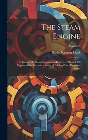 The Steam Engine: A Treatise On Steam Engines and Boilers ...: Above 1300 Figures in the Text and a Series of Folding Plates Drawn to Scales; Volume 3
