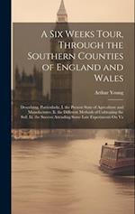 A Six Weeks Tour, Through the Southern Counties of England and Wales: Describing, Particularly, I. the Present State of Agriculture and Manufactures. 