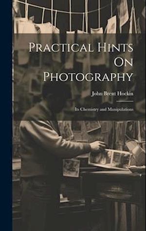 Practical Hints On Photography: Its Chemistry and Manipulations