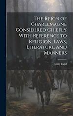 The Reign of Charlemagne Considered Chiefly With Reference to Religion, Laws, Literature, and Manners 