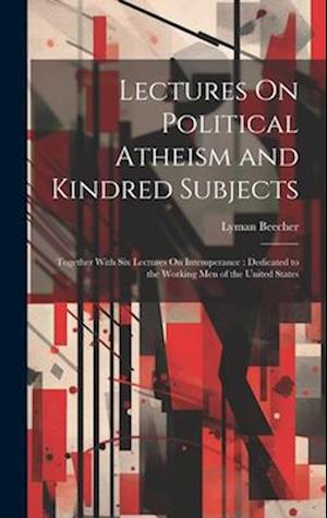 Lectures On Political Atheism and Kindred Subjects: Together With Six Lectures On Intemperance : Dedicated to the Working Men of the United States