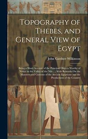 Topography of Thebes, and General View of Egypt: Being a Short Account of the Principal Objects Worthy of Notice in the Valley of the Nile... ; With R