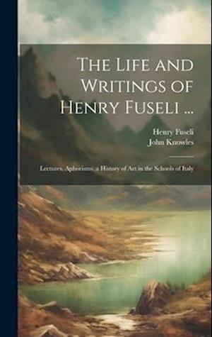 The Life and Writings of Henry Fuseli ...: Lectures. Aphorisms. a History of Art in the Schools of Italy