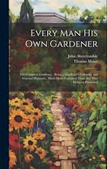Every Man His Own Gardener: The Complete Gardener : Being a Gardener's Calendar and General Directory, Much More Complete Than Any One Hitherto Publis