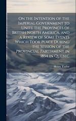 On the Intention of the Imperial Government to Unite the Provinces of British North America, and a Review of Some Events Which Took Place During the S