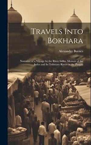 Travels Into Bokhara: Narrative of a Voyage by the River Indus. Memoir of the Indus and Its Tributary Rivers in the Punjab