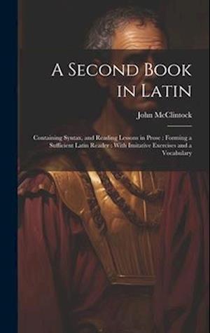 A Second Book in Latin: Containing Syntax, and Reading Lessons in Prose : Forming a Sufficient Latin Reader : With Imitative Exercises and a Vocabular