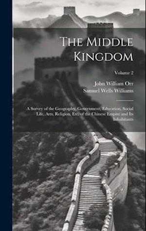 The Middle Kingdom: A Survey of the Geography, Government, Education, Social Life, Arts, Religion, Etc. of the Chinese Empire and Its Inhabitants; Vol