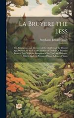 La Bruyere the Less: Or, Characters and Manners of the Children of the Present Age. Written for the Use of Children of Twelve Or Thirteen Years of Age