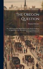 The Oregon Question: Or, a Statement of the British Claims to the Oregon Territory, in Opposition to the Pretensions of the Government of the United S