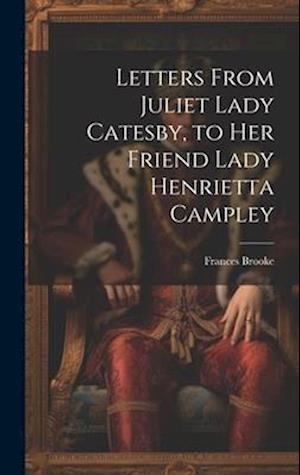 Letters From Juliet Lady Catesby, to Her Friend Lady Henrietta Campley