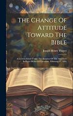 The Change Of Attitude Toward The Bible: A Lecture Given Under The Auspices Of The American Institute Of Sacred Literature, February 17, 1891 