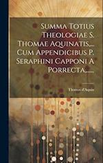 Summa Totius Theologiae S. Thomae Aquinatis, ... Cum Appendicibus P. Seraphini Capponi A Porrecta, ......