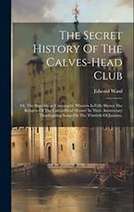 The Secret History Of The Calves-head Club: Or, The Republican Unmasqu'd. Wherein Is Fully Shown The Religion Of The Calves-head Heroes' In Their Anni