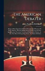 The American Debater: Being A Plain Exposition Of The Principles And Practice Of Public Debate, Wherein Will Be Found An Account Of The Qualifications