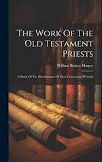 The Work Of The Old Testament Priests: A Study Of The Development Of Ideas Concerning Worship 