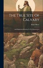The True Site Of Calvary: And Suggestions Relating To The Resurrection 