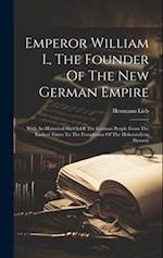 Emperor William I., The Founder Of The New German Empire: With An Historical Sketch Of The German People From The Earliest Times To The Foundation Of 
