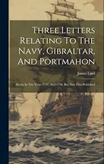 Three Letters Relating To The Navy, Gibraltar, And Portmahon: Wrote In The Years 1747, And 1748. But Now First Published 