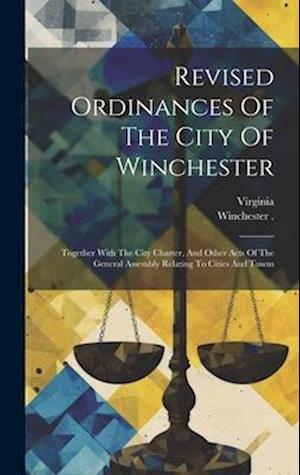 Revised Ordinances Of The City Of Winchester: Together With The City Charter, And Other Acts Of The General Assembly Relating To Cities And Towns