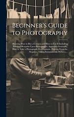 Beginner's Guide to Photography: Showing How to Buy a Camera and How to Use It Including Practical Remarks Upon Photographic Apparatus Generally, How 