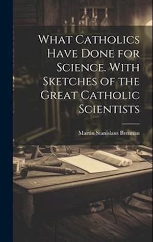 What Catholics Have Done for Science. With Sketches of the Great Catholic Scientists
