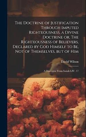 The Doctrine of Justification Through Imputed Righteousness, a Divine Doctrine or, The Righteousness of Believers, Declared by God Himself to Be, Not